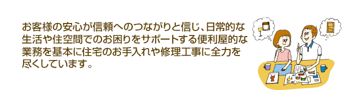 お客様の安心が信頼へのつながりと信じ、日常的な生活や住空間でのお困りをサポートする便利屋的な業務を基本に住宅のお手入れや修理工事に全力を尽くしています。